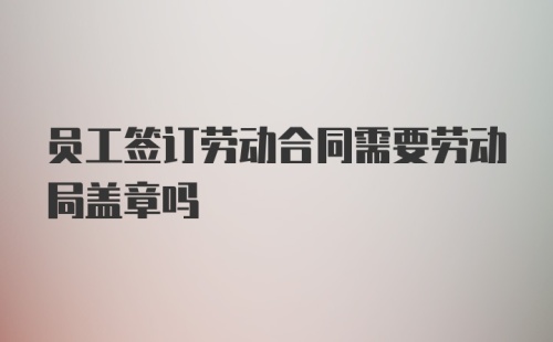 员工签订劳动合同需要劳动局盖章吗