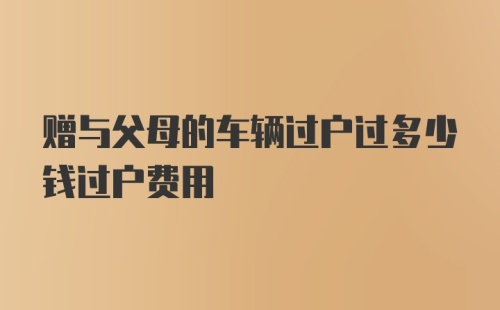 赠与父母的车辆过户过多少钱过户费用