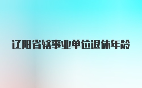 辽阳省辖事业单位退休年龄