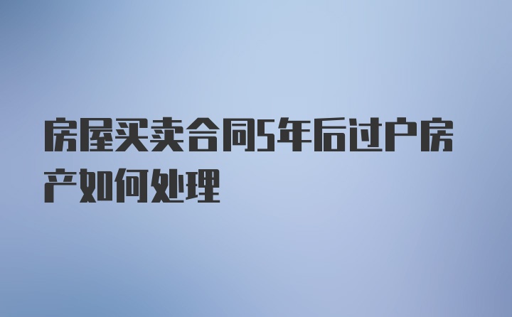 房屋买卖合同5年后过户房产如何处理