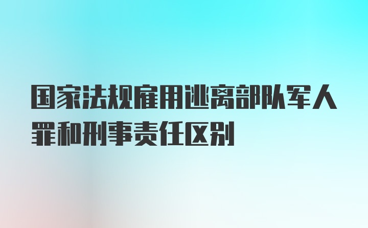 国家法规雇用逃离部队军人罪和刑事责任区别