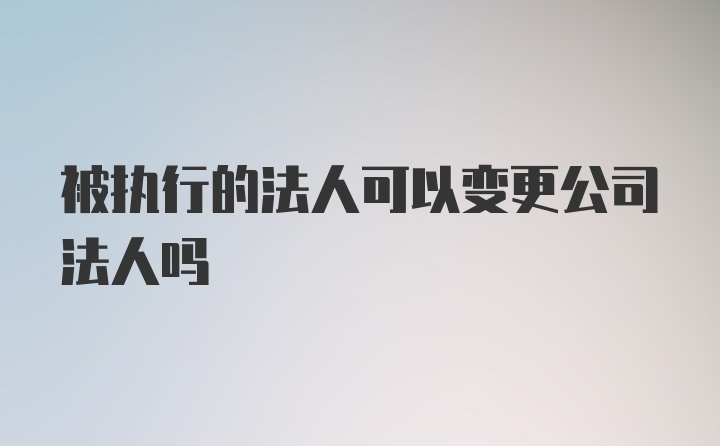 被执行的法人可以变更公司法人吗