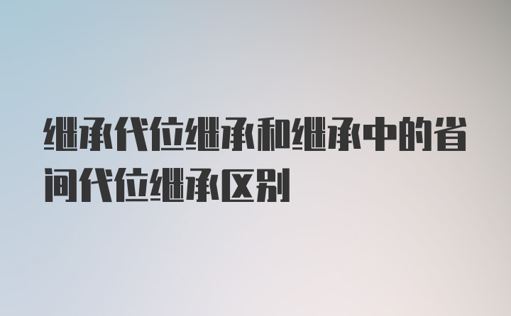 继承代位继承和继承中的省间代位继承区别