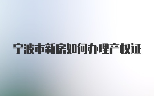 宁波市新房如何办理产权证