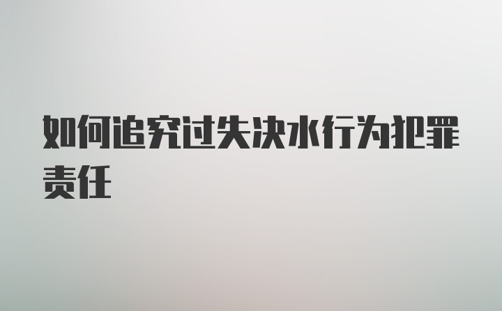 如何追究过失决水行为犯罪责任