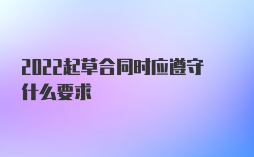 2022起草合同时应遵守什么要求