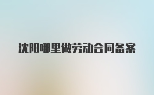 沈阳哪里做劳动合同备案