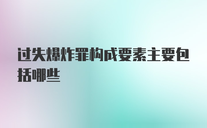 过失爆炸罪构成要素主要包括哪些