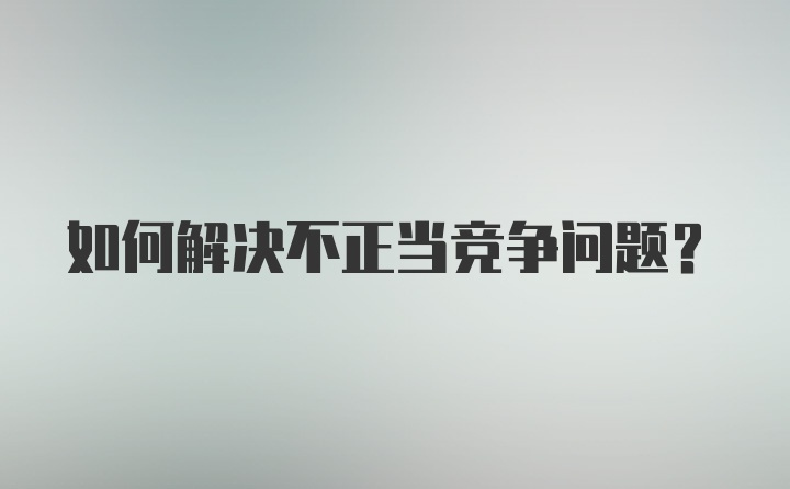 如何解决不正当竞争问题？