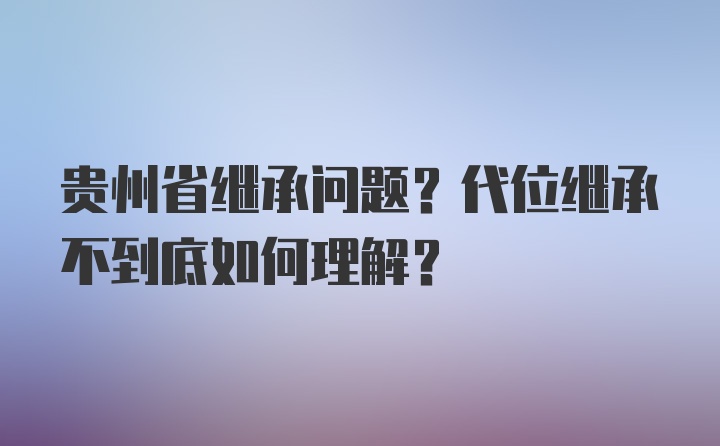 贵州省继承问题？代位继承不到底如何理解？