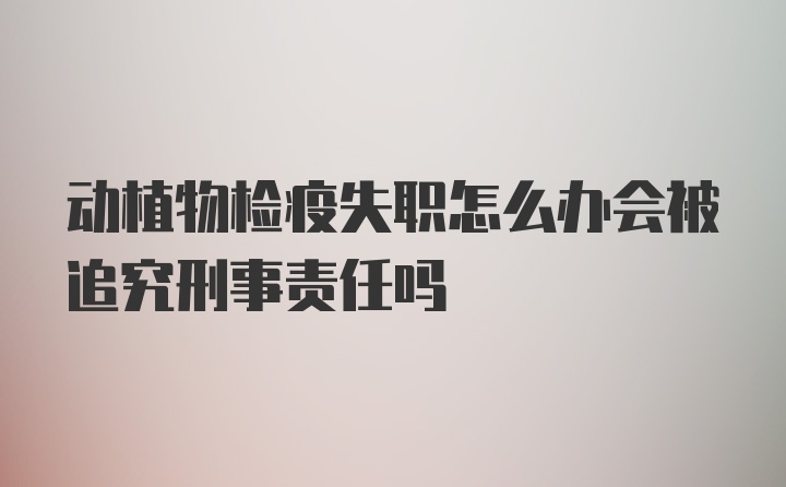 动植物检疫失职怎么办会被追究刑事责任吗