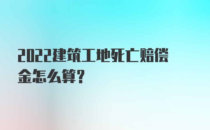 2022建筑工地死亡赔偿金怎么算？