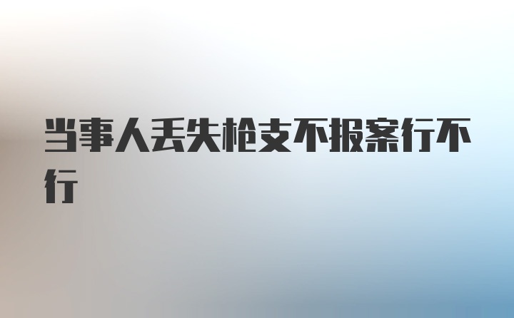 当事人丢失枪支不报案行不行