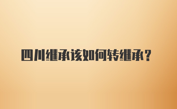 四川继承该如何转继承？