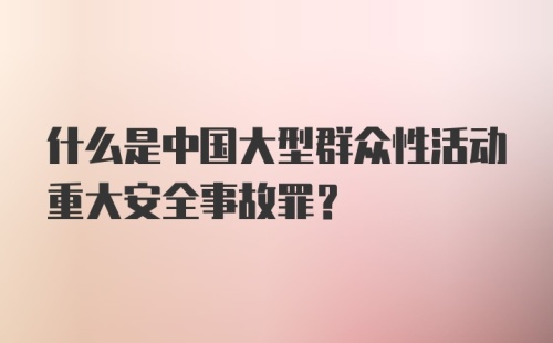 什么是中国大型群众性活动重大安全事故罪？