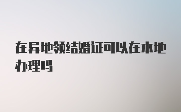 在异地领结婚证可以在本地办理吗