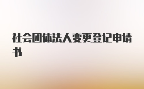 社会团体法人变更登记申请书