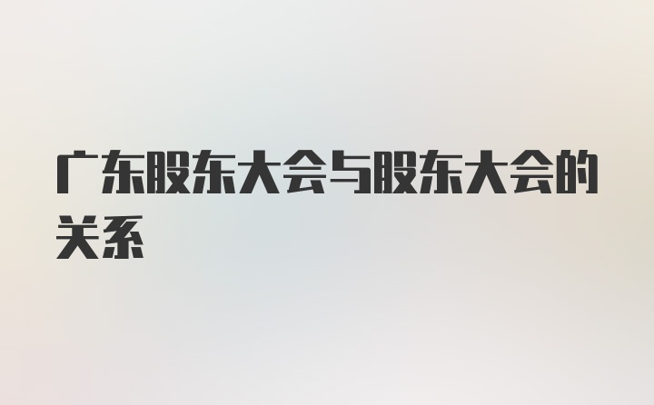 广东股东大会与股东大会的关系