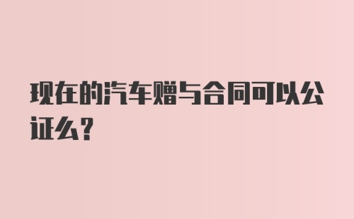 现在的汽车赠与合同可以公证么？