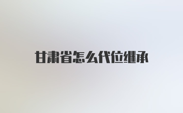 甘肃省怎么代位继承