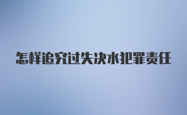 怎样追究过失决水犯罪责任