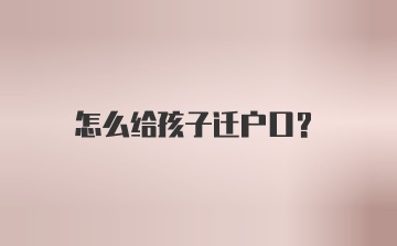 怎么给孩子迁户口？