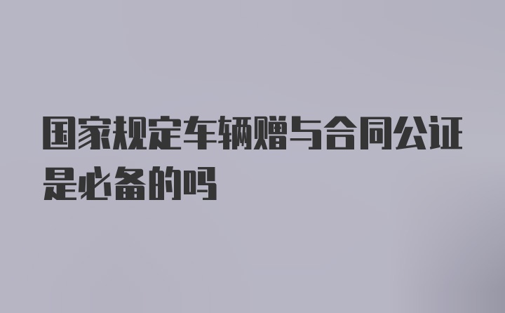 国家规定车辆赠与合同公证是必备的吗