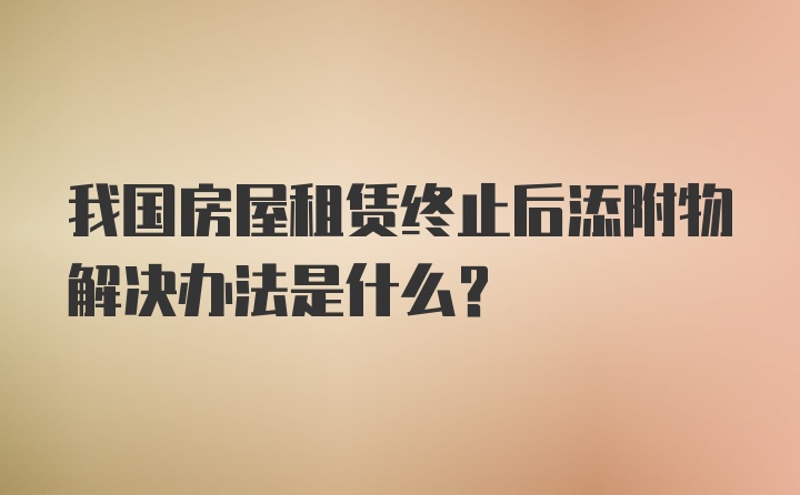 我国房屋租赁终止后添附物解决办法是什么？