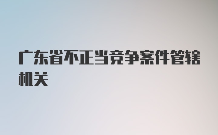 广东省不正当竞争案件管辖机关