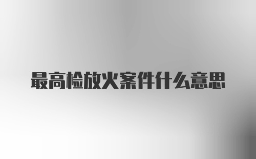 最高检放火案件什么意思