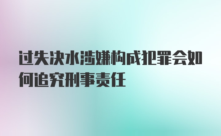 过失决水涉嫌构成犯罪会如何追究刑事责任