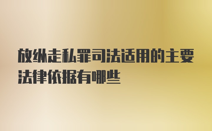 放纵走私罪司法适用的主要法律依据有哪些