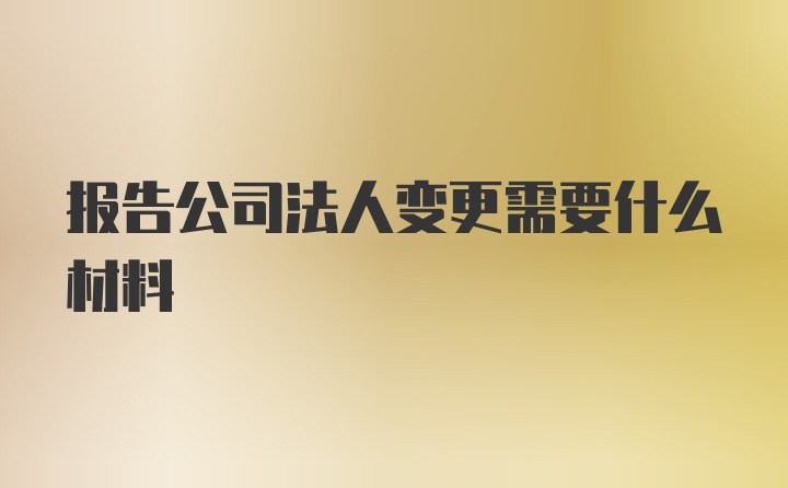 报告公司法人变更需要什么材料