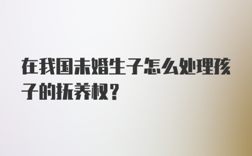 在我国未婚生子怎么处理孩子的抚养权?