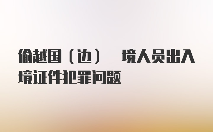 偷越国(边) 境人员出入境证件犯罪问题