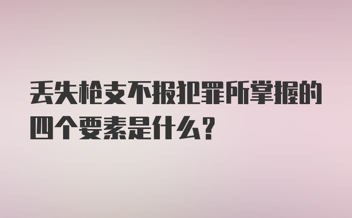 丢失枪支不报犯罪所掌握的四个要素是什么?