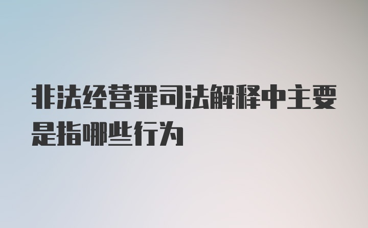 非法经营罪司法解释中主要是指哪些行为