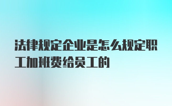 法律规定企业是怎么规定职工加班费给员工的