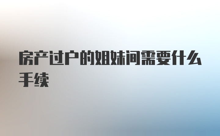 房产过户的姐妹间需要什么手续