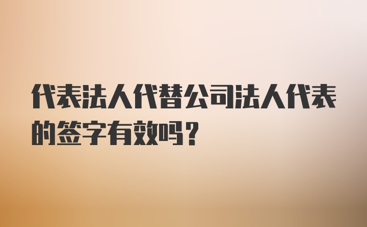 代表法人代替公司法人代表的签字有效吗?