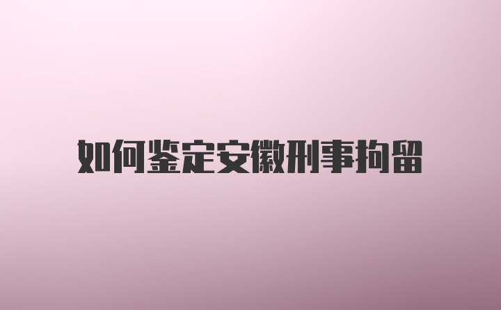 如何鉴定安徽刑事拘留