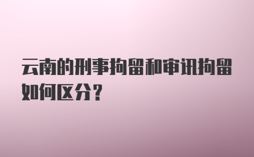 云南的刑事拘留和审讯拘留如何区分？