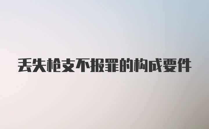 丢失枪支不报罪的构成要件