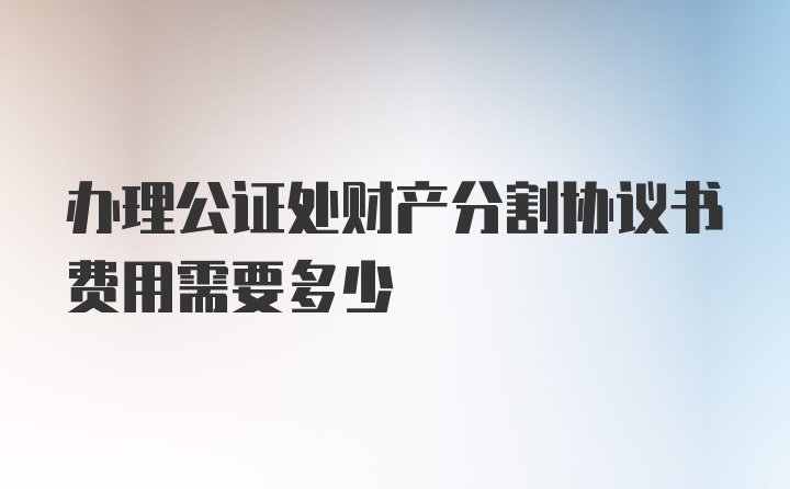 办理公证处财产分割协议书费用需要多少