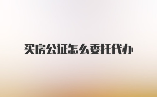 买房公证怎么委托代办