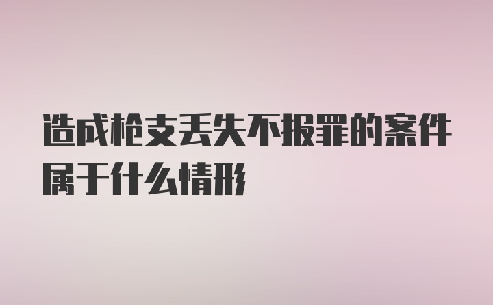 造成枪支丢失不报罪的案件属于什么情形