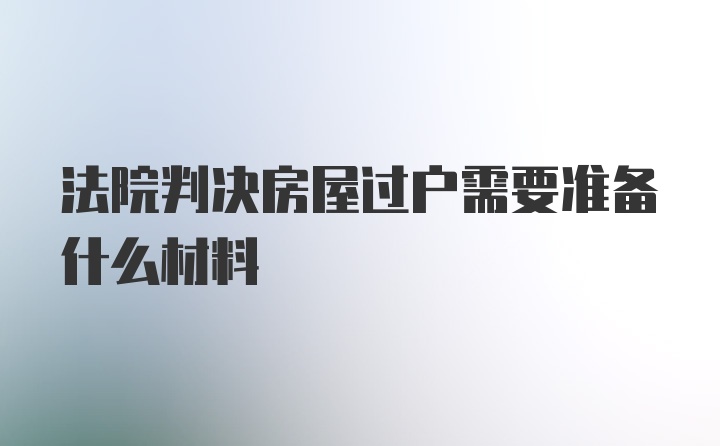 法院判决房屋过户需要准备什么材料