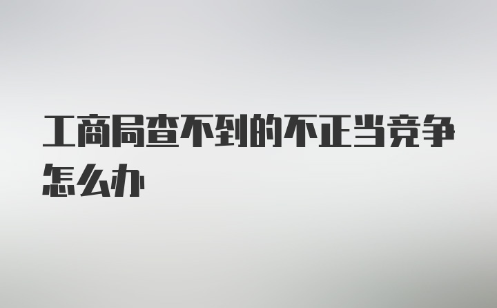 工商局查不到的不正当竞争怎么办