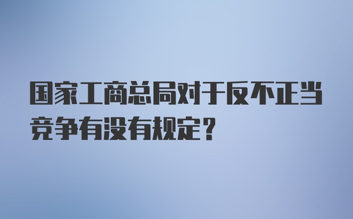 国家工商总局对于反不正当竞争有没有规定？