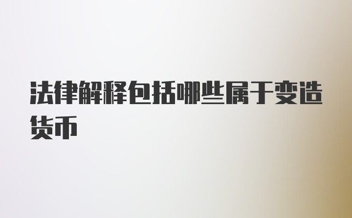 法律解释包括哪些属于变造货币